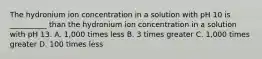 The hydronium ion concentration in a solution with pH 10 is __________ than the hydronium ion concentration in a solution with pH 13. A. 1,000 times less B. 3 times greater C. 1,000 times greater D. 100 times less