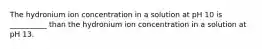 The hydronium ion concentration in a solution at pH 10 is __________ than the hydronium ion concentration in a solution at pH 13.