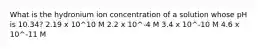 What is the hydronium ion concentration of a solution whose pH is 10.34? 2.19 x 10^10 M 2.2 x 10^-4 M 3.4 x 10^-10 M 4.6 x 10^-11 M