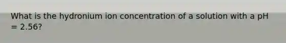 What is the hydronium ion concentration of a solution with a pH = 2.56?