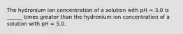 The hydronium ion concentration of a solution with pH = 3.0 is ______ times greater than the hydronium ion concentration of a solution with pH = 5.0.