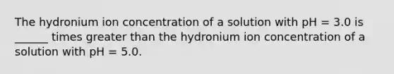 The hydronium ion concentration of a solution with pH = 3.0 is ______ times greater than the hydronium ion concentration of a solution with pH = 5.0.