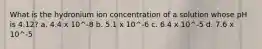 What is the hydronium ion concentration of a solution whose pH is 4.12? a. 4.4 x 10^-8 b. 5.1 x 10^-6 c. 6.4 x 10^-5 d. 7.6 x 10^-5