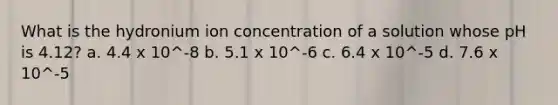 What is the hydronium ion concentration of a solution whose pH is 4.12? a. 4.4 x 10^-8 b. 5.1 x 10^-6 c. 6.4 x 10^-5 d. 7.6 x 10^-5