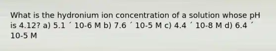 What is the hydronium ion concentration of a solution whose pH is 4.12? a) 5.1 ´ 10-6 M b) 7.6 ´ 10-5 M c) 4.4 ´ 10-8 M d) 6.4 ´ 10-5 M