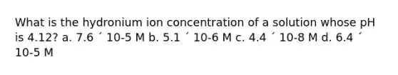 What is the hydronium ion concentration of a solution whose pH is 4.12? a. 7.6 ´ 10-5 M b. 5.1 ´ 10-6 M c. 4.4 ´ 10-8 M d. 6.4 ´ 10-5 M