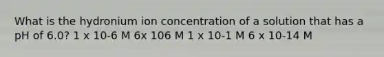 What is the hydronium ion concentration of a solution that has a pH of 6.0? 1 x 10-6 M 6x 106 M 1 x 10-1 M 6 x 10-14 M