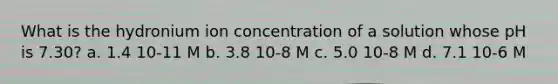 What is the hydronium ion concentration of a solution whose pH is 7.30? a. 1.4 10-11 M b. 3.8 10-8 M c. 5.0 10-8 M d. 7.1 10-6 M