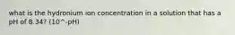 what is the hydronium ion concentration in a solution that has a pH of 8.34? (10^-pH)