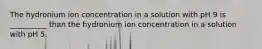 The hydronium ion concentration in a solution with pH 9 is __________ than the hydronium ion concentration in a solution with pH 5.