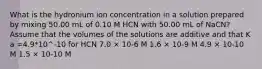 What is the hydronium ion concentration in a solution prepared by mixing 50.00 mL of 0.10 M HCN with 50.00 mL of NaCN? Assume that the volumes of the solutions are additive and that K a =4.9*10^-10 for HCN 7.0 × 10-6 M 1.6 × 10-9 M 4.9 × 10-10 M 1.5 × 10-10 M