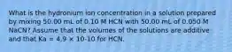 What is the hydronium ion concentration in a solution prepared by mixing 50.00 mL of 0.10 M HCN with 50.00 mL of 0.050 M NaCN? Assume that the volumes of the solutions are additive and that Ka = 4.9 × 10-10 for HCN.