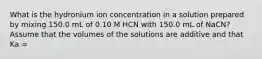 What is the hydronium ion concentration in a solution prepared by mixing 150.0 mL of 0.10 M HCN with 150.0 mL of NaCN? Assume that the volumes of the solutions are additive and that Ka =