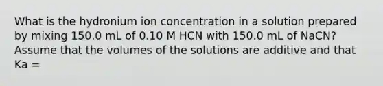 What is the hydronium ion concentration in a solution prepared by mixing 150.0 mL of 0.10 M HCN with 150.0 mL of NaCN? Assume that the volumes of the solutions are additive and that Ka =