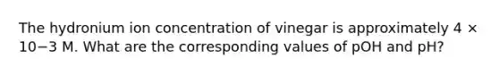 The hydronium ion concentration of vinegar is approximately 4 × 10−3 M. What are the corresponding values of pOH and pH?