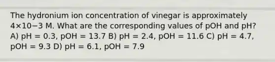 The hydronium ion concentration of vinegar is approximately 4×10−3 M. What are the corresponding values of pOH and pH? A) pH = 0.3, pOH = 13.7 B) pH = 2.4, pOH = 11.6 C) pH = 4.7, pOH = 9.3 D) pH = 6.1, pOH = 7.9