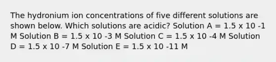 The hydronium ion concentrations of five different solutions are shown below. Which solutions are acidic? Solution A = 1.5 x 10 -1 M Solution B = 1.5 x 10 -3 M Solution C = 1.5 x 10 -4 M Solution D = 1.5 x 10 -7 M Solution E = 1.5 x 10 -11 M