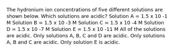 The hydronium ion concentrations of five different solutions are shown below. Which solutions are acidic? Solution A = 1.5 x 10 -1 M Solution B = 1.5 x 10 -3 M Solution C = 1.5 x 10 -4 M Solution D = 1.5 x 10 -7 M Solution E = 1.5 x 10 -11 M All of the solutions are acidic. Only solutions A, B, C and D are acidic. Only solutions A, B and C are acidic. Only solution E is acidic.