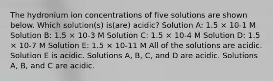 The hydronium ion concentrations of five solutions are shown below. Which solution(s) is(are) acidic? Solution A: 1.5 × 10-1 M Solution B: 1.5 × 10-3 M Solution C: 1.5 × 10-4 M Solution D: 1.5 × 10-7 M Solution E: 1.5 × 10-11 M All of the solutions are acidic. Solution E is acidic. Solutions A, B, C, and D are acidic. Solutions A, B, and C are acidic.