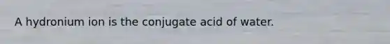 A hydronium ion is the conjugate acid of water.