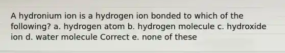 A hydronium ion is a hydrogen ion bonded to which of the following? a. hydrogen atom b. hydrogen molecule c. hydroxide ion d. water molecule Correct e. none of these