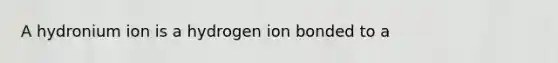 A hydronium ion is a hydrogen ion bonded to a