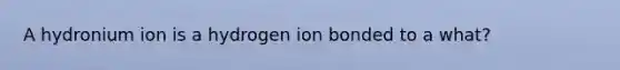 A hydronium ion is a hydrogen ion bonded to a what?