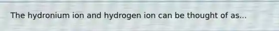 The hydronium ion and hydrogen ion can be thought of as...