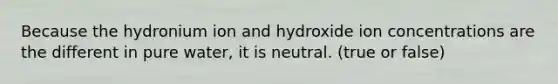 Because the hydronium ion and hydroxide ion concentrations are the different in pure water, it is neutral. (true or false)