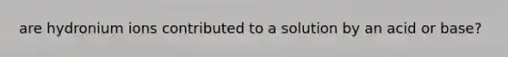are hydronium ions contributed to a solution by an acid or base?
