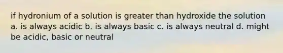 if hydronium of a solution is greater than hydroxide the solution a. is always acidic b. is always basic c. is always neutral d. might be acidic, basic or neutral