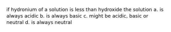 if hydronium of a solution is less than hydroxide the solution a. is always acidic b. is always basic c. might be acidic, basic or neutral d. is always neutral