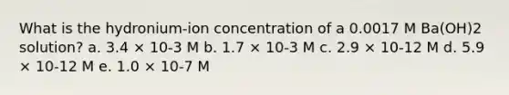 What is the hydronium-ion concentration of a 0.0017 M Ba(OH)2 solution? a. 3.4 × 10-3 M b. 1.7 × 10-3 M c. 2.9 × 10-12 M d. 5.9 × 10-12 M e. 1.0 × 10-7 M