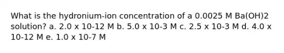 What is the hydronium-ion concentration of a 0.0025 M Ba(OH)2 solution? a. 2.0 x 10-12 M b. 5.0 x 10-3 M c. 2.5 x 10-3 M d. 4.0 x 10-12 M e. 1.0 x 10-7 M