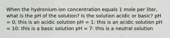 When the hydronium-ion concentration equals 1 mole per liter, what is the pH of the solution? Is the solution acidic or basic? pH = 0; this is an acidic solution pH = 1: this is an acidic solution pH = 10: this is a basic solution pH = 7: this is a neutral solution