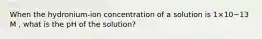 When the hydronium-ion concentration of a solution is 1×10−13 M , what is the pH of the solution?