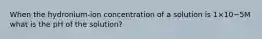 When the hydronium-ion concentration of a solution is 1×10−5M what is the pH of the solution?