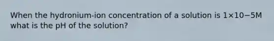 When the hydronium-ion concentration of a solution is 1×10−5M what is the pH of the solution?