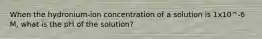 When the hydronium-ion concentration of a solution is 1x10^-6 M, what is the pH of the solution?