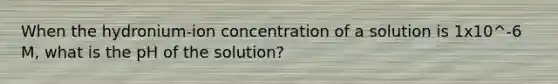 When the hydronium-ion concentration of a solution is 1x10^-6 M, what is the pH of the solution?