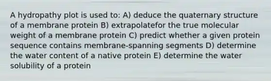 A hydropathy plot is used to: A) deduce the quaternary structure of a membrane protein B) extrapolatefor the true molecular weight of a membrane protein C) predict whether a given protein sequence contains membrane-spanning segments D) determine the water content of a native protein E) determine the water solubility of a protein