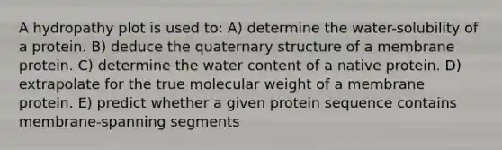 A hydropathy plot is used to: A) determine the water-solubility of a protein. B) deduce the quaternary structure of a membrane protein. C) determine the water content of a native protein. D) extrapolate for the true molecular weight of a membrane protein. E) predict whether a given protein sequence contains membrane-spanning segments