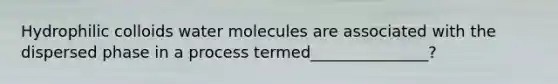 Hydrophilic colloids water molecules are associated with the dispersed phase in a process termed_______________?