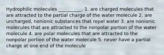 Hydrophilic molecules __________. 1. are charged molecules that are attracted to the partial charge of the water molecule 2. are uncharged, nonionic substances that repel water 3. are nonionic molecules that are attracted to the nonpolar portion of the water molecule 4. are polar molecules that are attracted to the nonpolar portion of the water molecule 5. never have a partial charge at one end of the molecule