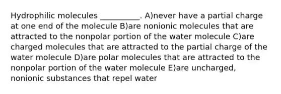 Hydrophilic molecules __________. A)never have a partial charge at one end of the molecule B)are nonionic molecules that are attracted to the nonpolar portion of the water molecule C)are charged molecules that are attracted to the partial charge of the water molecule D)are polar molecules that are attracted to the nonpolar portion of the water molecule E)are uncharged, nonionic substances that repel water