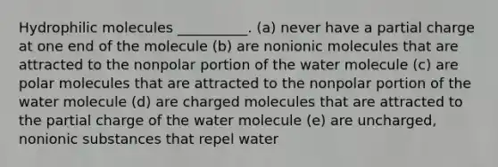 Hydrophilic molecules __________. (a) never have a partial charge at one end of the molecule (b) are nonionic molecules that are attracted to the nonpolar portion of the water molecule (c) are polar molecules that are attracted to the nonpolar portion of the water molecule (d) are charged molecules that are attracted to the partial charge of the water molecule (e) are uncharged, nonionic substances that repel water