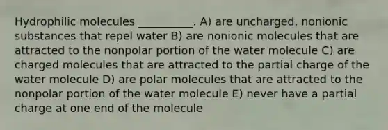 Hydrophilic molecules __________. A) are uncharged, nonionic substances that repel water B) are nonionic molecules that are attracted to the nonpolar portion of the water molecule C) are charged molecules that are attracted to the partial charge of the water molecule D) are polar molecules that are attracted to the nonpolar portion of the water molecule E) never have a partial charge at one end of the molecule