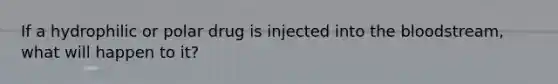 If a hydrophilic or polar drug is injected into the bloodstream, what will happen to it?