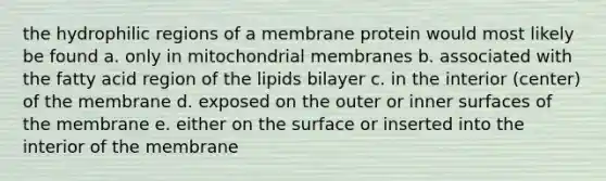 the hydrophilic regions of a membrane protein would most likely be found a. only in mitochondrial membranes b. associated with the fatty acid region of the lipids bilayer c. in the interior (center) of the membrane d. exposed on the outer or inner surfaces of the membrane e. either on the surface or inserted into the interior of the membrane