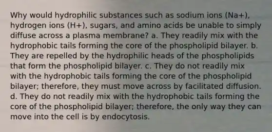 Why would hydrophilic substances such as sodium ions (Na+), hydrogen ions (H+), sugars, and amino acids be unable to simply diffuse across a plasma membrane? a. They readily mix with the hydrophobic tails forming the core of the phospholipid bilayer. b. They are repelled by the hydrophilic heads of the phospholipids that form the phospholipid bilayer. c. They do not readily mix with the hydrophobic tails forming the core of the phospholipid bilayer; therefore, they must move across by facilitated diffusion. d. They do not readily mix with the hydrophobic tails forming the core of the phospholipid bilayer; therefore, the only way they can move into the cell is by endocytosis.